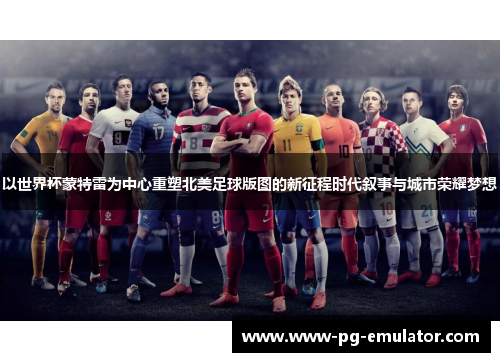 以世界杯蒙特雷为中心重塑北美足球版图的新征程时代叙事与城市荣耀梦想